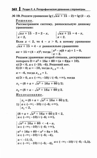 362 1 Раздел 11. 4. Логарифмические уравнения с параметром
М 19. Решитеуравнение lg (Jax + 15- 2) = lg (2- х).
Решение.
Рассматриваем систему, равносильную данному
уравнению:
{
Jax + 15 - 2 = 2- х,
х<2,
{
Jax + 15 = 4- х,
х<2.
Если х < 2, то 4 - х > О, а потому уравнение
Jax + 15 = 4- х равносильно уравнению
ах+ 15 = (4- х)2; тогда JХ
2
- х(8 +а)+ 1 =О,
1х<2.
Решаем уравнение второй степени, дискриминант
которого D = а2
+ 16а + 60 =(а+ 6)(а + 10).
а) D <О, а Е (-10; -6). Решений нет.
б) D =О; а= -10, тогда х1, 2 = -1.
а= -6, тогда х1, 2 = 1.
в) D >О, а Е (-=; -10) U(-6; +=),тогда
х1 = (8 +а+ Ja2 + 16а + 60 )/2;
х2 = (8 +а- Ja2 + 16а + 60 )/2.
Исследование.
х1 = (8 +а+ Ja2 + 16а + 60 )/2,
1) а Е (-=; -10) u (-6; +=),
х1 < 2,
{
(8 +а+ Ja2 + 16а + 60 )/2 < 2,
а Е (-=; -10) U (-6; +=),
{
Ja2+ 16а + 60 < -4- а,
а Е (-=; -10) U (-6; +=),
Jа2
+ 16а + 60 < а2
+ 8а + 16,
1а Е (-=; -10) U(-6; -4),
1
а< -11/2,
а Е(-=; -10) u (-6; _4), а Е(-=; -10) u (-6; -5,5).
 
