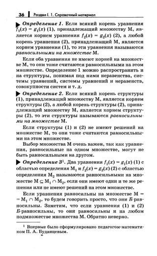 36 1 Раэдел 1. 1. Сnравочный матернал
.. Определение 1. Если всякий корень уравнения
[1(х) = g1(x) (1), принадлежащий множеству М, яв­
ляется корнем уравнения f2(x) = g2(x) (2), а любой
корень уравнения (2), принадлежащий М, является
корнем уравнения (1), то эти уравнения называются
равносильными на множестве М.
Если оба уравнения не имеют корней на множест­
ве М, то они тоже считаются равносильными на этом
множестве. Определение 1 можно распространить и
на структуры, понимая под ними неравенства, сис­
темы уравнений, системы уравнений и неравенств,
совокупности систем и т. д .
..... Определение 2. Если всякий корень структуры
(1), принадлежащий множеству М, является корnем
структуры (2), а любой корень структуры (2), прина­
длежащий множеству М, является корнем структу­
ры (2), то эти структуры называются равносильны­
ми на множестве М.
Если структуры (1) и (2) не имеют решений на
множестве М, то они тоже считаются равносильны­
ми на этом множестве.
Выбор множества М очень важен, так как уравне­
ния, равносильные на одном множестве, могут не
быть равносильными на другом .
..... Определение 3 1• Два уравнения f1(x) = g1(x) (1) с
областью определения М1 и f2(x) = g2(x) (2) с областью
определения М2 называются равносильными на мно­
жестве М ~ М 1 n М2, если они имеют одни и те же ре­
шения или не имеют решений на этом множестве.
Если уравнения равносильны на множестве М =
= М1 n М2, то будем говорить просто, что они В-рав­
носильны. Заметим, что если уравнения (1) и (2)
В-равносильны, то онй равносильны и на любом
подмножестве множества М. Обратно неверно.
1 Впервые было сформулировано педагогом-математи­
ком П. А. Буданцевым.
...
 