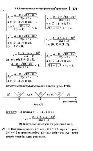 4.3. Более сложные лога н мнческне"'уравнення 375
а - 2 + J12 - 3а2
х1 = 2(а+1) '
а Е (О; 1) U (1; 2),
а - 2 + J12 - 3а2
2(а + 1) < 1•
а - 2 + J12 - 3а2
х1 = 2(а+1) '
а Е (О; 1) u (1; 2),
(а+ 1)2 >О,
а - 2 - J12 - 3а2
х2 = 2(а + 1)
3) а Е (О; 1) U (1; 2),
а - 2 - J12 - 3а2
2(а + 1) < 1•
j
а - 2 - J12 - 3а2
х2 = 2(а + 1) '
а Е (0; 1) U (1; 2).
а - 2 + J12 - 3а2
х1 = 2(а + 1) '
а Е (О; 1) u (1; 2),
J12 - 3а2 <а+ 4,
j
а - 2 + J12 - 3а2
х1 = 2(а+1) '
а Е (О; 1) U (1; 2).
а - 2 - J12 - 3а2
х2 = 2(а + 1) '
а Е (0; 1) U (1; 2),
J12 - 3а2 >-а- 4,
Отметим результаты на оси ответа (рис. 472).
~ xl;x2 ~ xl;x2~ g ..о 1 2
Рнс. 472
Ответ: 1)ЕслиаЕ (О; 1) U(1; 2),
а - 2 ± J12 - 3а2
тох1,2= 2(а+1) .
а
(ось ответа)
2) В остальных случаях решений нет.
.N2 10. Найдите значения а, если 2 <а< 5, при которых
2 <х <3 и уравнение log2 (3 -lsin axl) = cos (nx -n/6)
имеет хотя бы одно решение.
 