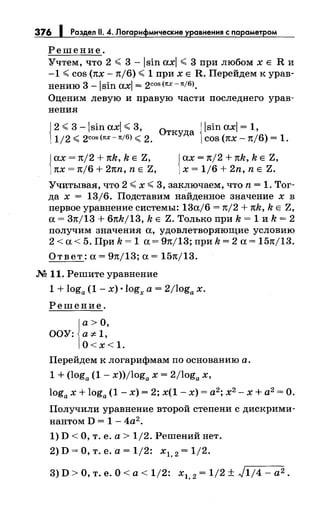 376 1 Раздел 11. 4. Логарифмические уравнения с параметром
Решение.
Учтем, что 2 < 3 -lsin axl < 3 при любомхЕ R и
-1 <cos (1tx- 1t/6) <1 при х Е R. Перейдем к урав­
нению 3 - 1sin axl = 2cos (1tx -1t/6).
Оценим левую и правую части последнего урав­
нения
{
2 <3 -lsin axl <3, 0 {lsin axl = 1,
1/2 <2COS(1tX-1t/6) <2. ТКуДа COS (1tX -1t/6) = 1.
Jах= 1t/2 + 1tk, k Е Z,
[1tx = 1t/6 + 21tn, n Е Z,
Jах= 1t/2 + 1tk, k Е Z,
1х = 1/6 + 2n, n Е Z.
Учитывая, что 2 <х <3, заключаем, что n = 1. Тог­
да х = 13/6. Подставим найденное значение х в
первое уравнение системы: 13а/6 = 1t/2 + 1tk, k Е Z,
а= 31t/13 + 61tk/13, k Е Z. Только при k = 1 и k = 2
получим значения а, удовлетворяющие условию
2 <а< 5. При k = 1 а= 91t/13; при k = 2 а= 151t/13.
Ответ: а= 91tj13; а= 151t/13.
М 11. Решите уравнение
1 + loga (1 - х) •logx а= 2/loga х.
Решение.
а> О,
ООУ: a:;>t1,
О<х<1.
Перейдем к логарифмам по основанию а.
1 + (loga (1 - x))/loga х = 2/loga х,
loga х + loga (1- х) = 2; х(1 - х) = а2; х2- х + а2 =О.
Получили уравнение второй степени с дискрими­
нантом D = 1- 4а2.
1) D <О, т. е. а> 1/2. Решений нет.
2) D =О, т. е. а= 1/2: х 1, 2 = 1/2.
3) D >О, т. е. О< а< 1/2: х1, 2 = 1/2 ± J1;4- а2.
 