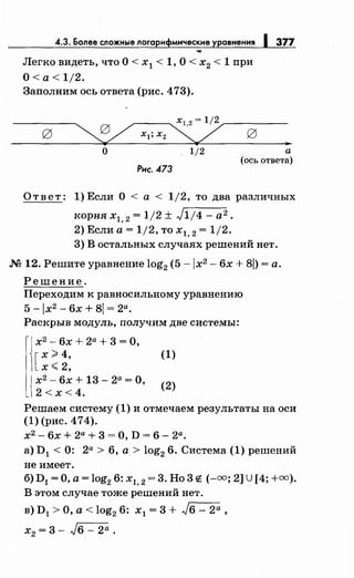 4.3. Более сложные логарифмические уравнения 1377
Легко видеть, что О< х1 < 1, О< х2 < 1 при
O<a<1j2.
Заполним ось ответа (рис. 473).
О 1/2 а
(ось ответа)
Рис. 473
Ответ: 1)Если О< а< 1/2, то два различных
корня х1, 2 = 1/2 ± J1;4- а2.
2) Если а= 1/2, то х1, 2 = 1/2.
3) В остальных случаях решений нет .
.М 12. Решите уравнение log2 (5 -jx2 - 6х + 8j) =а.
Решение.
Переходим к равносильному уравнению
5 -Jх2
- 6х + 8j = 2а.
Раскрыв модуль, получим две системы:
х2
- 6х + 2а + 3 = О,
[
х ~ 4,
х< 2,
{
х2
- 6х + 13- 2а =О,
2 < х < 4.
(1)
(2)
Решаем систему (1) и отмечаем результаты на оси
(1) (рис. 474).
х2 - 6х + 2а + 3 = О, D = 6 - 2а.
а) D1 < 0: 2а > 6, а.> log2 6. Система (1) решений
не имеет.
б) D1 =О, а= log2 6: х1, 2 = 3. Но 3t: (-=; 2] U [4; +=).
В этом случае тоже решений нет.
в) D1 >О, а< log2 6: х1 = 3 + J6 - 2а ,
х2 = 3 - J6 - 2а .
 