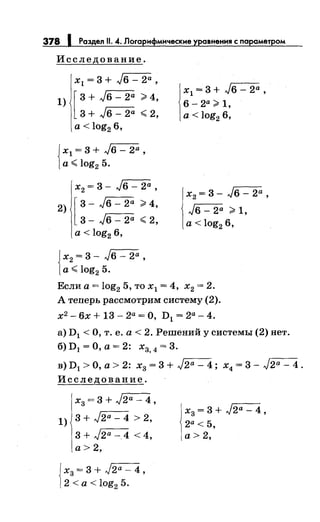 378 1 Раздел 11. 4. Логарнфмнческне уравнения с параметром
Исследование.
х1 = 3 + J6 - 2а ,
1) [ 3 + J6 - 2а ~ 4,
3 + J6- 2а ~ 2,
а< log2 6,
Jх1 = 3 + J6 - 2а ,
1а~ log2 5.
х2 = 3- J6 - 2а ,
2) [ 3 - J6 - 2а ~ 4,
3- Jб- 2а ~ 2,
а< log2 6,
{
х2 = 3 - J6 - 2а ,
а~ log2 5.
1
х1 = 3 + J6 - 2а ,
6- 2а ~ 1,
а< log2 6,
х2 = 3 - J6 - 2а ,
J6- 2а ~ 1,
а< log2 6,
Если а= log2 5, то х1 = 4, х2 = 2.
А теперь рассмотрим систему (2).
х2 - 6х + 13 - 2а = О, D1 = 2а- 4.
а) D1 <О, т. е. а< 2. Решений у системы (2) нет.
б) D1 =О, а= 2: х3, 4 = 3.
в) D1
>О, а> 2: х3 = 3 + J2a - 4; х4 = 3- J2a - 4.
Исследование.
х3 = 3 + J2a - 4 ,
1) 3 + J2a - 4 > 2,
3+ J2a -4 <4,
а> 2,
jх3 = 3 + J2a - 4 ,
12 <а < 1og2 5.
х3 = 3 + J2a - 4 ,
2а < 5,
а>2,
 