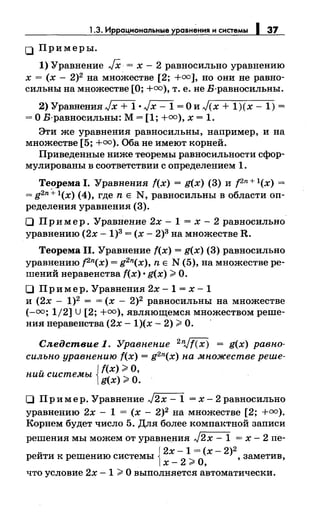1.3. Иррацмональные уравнения и системы 1 37
0 Примеры.
1) Уравнение JX = х- 2 равносильно уравнению
х = (х- 2)2 на множестве [2; +оо], но они не равно­
сильны на множестве [О; +оо), т. е. не Б-равносильны.
2) Уравнения .Jx + 1 •.Jx- 1 =О и )(х + 1)(х- 1) =
=О Б-равносильны: М= [1; +оо), х = 1.
Эти же уравнения равносильны, например, и на
множестве [5; +оо). Оба не имеют корней.
Приведеиные ниже теоремы равносильности сфор­
мулированы в соответствии с определением 1.
Теорема 1. Уравнения f(x) = g(x) (3) и рп + l(x) =
=g2n+l(x) (4), где n Е N, равносильны в области оп­
ределения уравнения (3).
О Пр и мер. Уравнение 2х - 1 = х - 2 равносильно
уравнению (2х -1)3= (х- 2)3 на множестве R.
Теорема 11. Уравнение f(x) = g(x) (3) равносильно
уравнению pn(x) = g2n(x), n Е N (5), на множестве ре­
шений неравенства f(x) •g(x) >О.
О При мер. Уравнения 2х -1 = х -1
и (2х- 1)2 = = (х- 2)2 равносильны на множестве
(-оо; 1/2] U [2; +оо), являющемся множеством реше-
ния неравенства (2х- 1)(х- 2) >О. ·
Следствие 1. Уравнение 2 n.Jf(x) = g(x) равно­
сильно уравнению f(x) = g2n(x) на множестве реше-
ний системы Jf(x) >О,
[g(x) >О.
О Пример. Уравнение .J2x -1 =х-2равносильно
уравнению 2х - 1 = (х - 2)2 на множестве [2; +оо).
Корнем будет число 5. Для более компактной записи
решения мы можем от уравнения )2х- 1 = х- 2 пе-
~ J2х - 1 = (х - 2)2
реити к решению системы l х _
2
> О, , заметив,
что условие 2х - 1 > О выполняется автоматически.
 