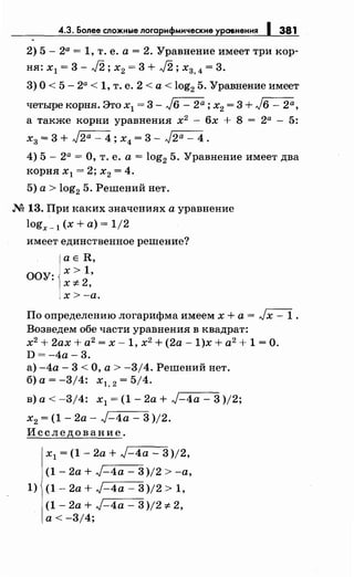 4.3. Более сложные логарифмические ураенения 1381
2) 5- 2а = 1, т. е. а= 2. Уравнение имеет три кор­
ня: х1 = 3- J2; х2 = 3 + J2; х3, 4 = 3.
3) О< 5- 2а < 1, т. е. 2 <а< log2 5. Уравнение имеет
четыре корня. Это х1 = 3- Jв- 2а; х2 = 3 + Jв- 2а,
а также корни уравнения х2
- 6х + 8 = 2а - 5:
х3 = 3 + J2a - 4; х4 = 3- J2a - 4.
4) 5 - 2а = О, т. е. а = log2 5. Уравнение имеет два
корня х 1 = 2; х2 = 4.
5) а> log2 5. Решений нет.
М 13. При каких значениях а уравнение
logx-l (х +а)= 1/2
имеет единственное решение?
аЕ R,
ООУ: х> 1 ,
Х-#2,
х>-а.
По определению логарифма имеем х + а = Jх - 1 .
Возведем обе части уравнения в квадрат:
х2
+ 2ах + а2
= х- 1, х2
+ (2а- 1)х + а2
+ 1 =О.
D = -4а- 3.
а) -4а- 3 <О, а> -3/4. Решений нет.
б) а= -3/4: х1, 2 = 5/4.
в) а< -3/4: х1 = (1- 2а + J-4a- 3 )/2;
х2 = (1 - 2а- J-4a - 3 )/2.
Исследование.
х1 = (1- 2а + J-4a- 3)/2,
(1- 2а + J-4a- 3)/2 >-а,
1) (1- 2а + J-4a- 3 )/2 > 1,
(1 - 2а + J-4a - 3 )/2 *2,
а< -3/4;
 