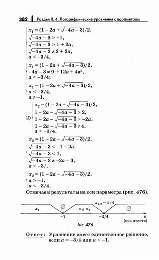382 1 Раздел 11. 4. Логарифмические уравнения~ параметром
х1 = (1- 2а + J-4a - 3)/2,
J-4a- 3 > -1,
J-4a - 3 > 1 + 2а,
J-4a - 3-::;:. 3 + 2а,
а< -3/4,
1
х1 = (1 - 2а + J-4a - 3)/2,
-4а- 3-::;:. 9 + 12а + 4а2,
а< -3/4;
1
х1 = (1 - 2а + J-4a - 3)/2,
а< -3/4,
а-::;:.-1.
х2 = (1- 2а- J-4a - 3)/2,
1 - 2а- J-4a - 3 > 2,
2) 1 - 2а - J-4a - 3 > -2а,
1 - 2а - J-4a - 3-::;:. 4,
а< -3/4,
х2 = (1 - 2а- J-4a - 3)/2,
J-4a - 3 < -1 - 2а,
J-4a- 3 < 1,
J-4a - 3-::;:. -2а- 3,
а< -3/,
1
х2 = (1 - 2а - J-4a - 3)/2,
а>-1,
а< -3/4.
Отмечаем результаты на оси параметра (рис. 476).
-1 -3/4 а
(ось ответа)
Рис. 476
О т в е т: Уравнение имеет единственное реШение,
если а= -3/4 или а< -1.
 
