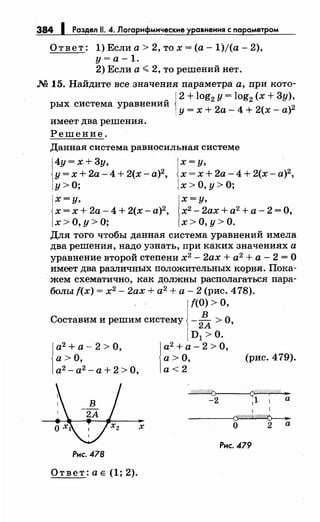384 1 Раздел 11. 4. Логарифмические уравнения с параметром
Ответ: 1) Если а> 2, то х =(а- 1)/(а- 2),
у= а -1.
2) Если а";; 2, то решений нет.
М 15. Найдите все значения параметра а, при кото-
{
2 + log2 у= log2 (х + Зу),
рых система уравнений
у= х + 2а- 4 + 2(х- а)2
имеет два решения.
Решение.
Данная система равносильная системе
4у=х+3у,
у= х + 2а- 4 + 2(х- а)2,
у>О;
х=у,
х = х+ 2а- 4 + 2(х-а)2,
х>О,у>О;
х=у,
х=х+ 2а- 4 + 2(х-а)2,
х>О,у>О;
х=у,
х2 - 2ах + а2
+ а- 2 = О,
х>О,у>О.
Для того чтобы данная система уравнений имела
два решения, надо узнать, при каких значениях а
уравнение второй степени х2
- 2ах + а2
+ а - 2 = О
имеет два различных положительных корн.я. Пока­
жем схематично, как должны располагаться пара­
болы f(x) = х2
- 2ах + а2
+ а - 2 (рис. 4 78).
f(O) >О,
Составим и решим систему -
2~ > О,
а2
+ а-2 >О,
а>О,
а2
- а2
- а+ 2 >О,
х
Рнс. 478
Ответ:ае (1;2).
D1 >0.
l
a 2 +а-2 >0,
а>О,
а<2
(рис. 479).
~
-2 1
1 1 а
1 1
~
О 2 а
Рис. 479
 