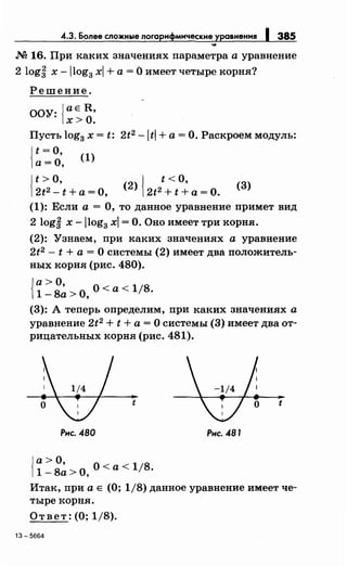 4.3. Более сложные логарифмические уравнения 1 385
М 16. При каких значениях параметра а уравнение
2 logf х -llog3 xl +а= О имеет четыре корня?
Решение.
ООУ: ;ае R,
х>О.
Пусть log3 х = t; 2t2 -ltl +а= О. Раскроем модуль:
{
t =о,
а= О, (1)
{
t> о,
2t2 - t +а= О, {
t <о,
(
2
) 2t2 + t +а= О. (3)
(1): Если а= О, то данное уравнение примет вид
2 log~ х -llog3 xl =О. Оно имеет три корня.
(2): Узнаем, при каких значениях а уравнение
2t2 - t + а = О системы (2) имеет два положитель­
ных корня (рис. 480).
{~~~~>О, О< а< 1/8.
(3): А теперь определим, при каких значениях а
уравнение 2t2 + t + а = О системы (3) имеет два от­
рицательных корня (рис. 481).
t t
Рис. 480 Рнс. 481
{
а> О,
1 - 8а >О, О <а < 1/8.
Итак, при а Е (О; 1/8) данное уравнение имеет че­
тыре корня.
Ответ: (О; 1/8).
13-5664
 