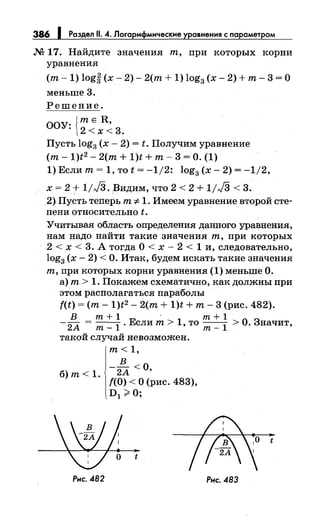 386 1 Раздел 11. 4. Логарифмические уравнения с nараметром
М 17. Найдите значения т, при которых корни
уравнения
(т- 1) logi (х- 2)- 2(т + 1) log3 (х- 2) +т- 3 =О
меньше 3.
Решение.
ООУ: {~:xR::_ 3.
Пусть log3 (х- 2) = t. Получим уравнение
(т- 1)t2 - 2(т + 1)t + т- 3 =О. (1)
1) Если т= 1, то t = -1/2: log3 (х- 2) = -1/2,
х= 2 + 1/JЗ. Видим, что 2 < 2 + 1/J3 < 3.
2)Пусть теперь т :1:- 1. Имеем уравнение второй сте­
пени относительно t.
Учитывая область определения данного уравнения,
нам надо найти такие значения т, при которых
2 < х < 3. А тогда О< х- 2 < 1 и, следовательно,
log3 (х- 2) <О. Итак, будем искать такие значения
т, при которых корни уравнения (1) меньше О.
а) т> 1. Покажем схематично, как должны при
этом располагаться параболы
f(t) =(т- 1)t2 - 2(т + 1)t + т- 3 (рис. 482).
В т+1 · т+1
-
2А = т_
1 . Если т> 1, то т_
1 >О. Значит,
такой случай невозможен.
т< 1,
в
б) т< 1. - 2А <О,
f(O) < О (рис. 483),
D1 ;;;;, О;
t
Рис. .482
t
Рис. .483
 