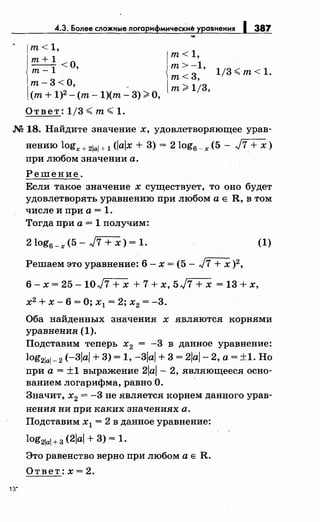 .4.3. Более сложные логарифмические уравнения 1 387
т< 1,
т+ 1
0--1<'т-
т- 3 <О, _
(т+ 1)2 - (т- 1)(т- 3) ~О,
Ответ: 1/3 ~т~ 1.
т< 1,
т>-1,
т<3,
т~ 1/3,
1/3~ т< 1.
М 18. Найдите значение х, удовлетворяющее урав­
нению logx+ 21al+ 1 (Jalx + 3) = 2log6 _x (5- J7+ х)
при любом значении а.
Решение.
Если такое значение х существует, то оно будет
удовлетворять уравнению при любом а Е R, в том
числе и при а= 1.
Тогда при а = 1 получим:
2 log6 _ х ( 5 - J7 + х) = 1. (1)
Решаем это уравнение: 6 - х = ( 5 - J7 + х )2,
6- х = 25- 10J7 + х + 7 + х, 5J7 + х = 13 + х,
х2
+ х- 6 = О; х1 = 2; х2 = -3.
Оба найденных значения х являются корнями
уравнения (1).
Подставим теперь х2 = -3 в данное уравнение:
log21al- 2 (-3JaJ + 3) = 1, -3JaJ + 3 = 2/aJ- 2, а= ±1. Но
при а= ±1 выражение 2al- 2, являющееся осно­
ванием логарифма, равно О.
Значит, х2 = -3 не является корнем данного урав­
нения ни при каких значениях а.
Подставим х1 = 2 в данное уравнение:
log21ai+З (2/aJ + 3) = 1.
Это равенство верно при любом а Е R.
Ответ:х=2.
 