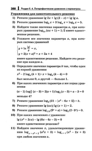 388 1 Раздел 11. 4. Логарифмические уравнения с параметром
Упражнения 8ЛЯ самостоятельного решения
1) Решите уравнение lg 2х + lg (2- х) = lg lg а.
2) Решите уравнение log3 х + 3loga х + log9 х = 5.
3) Найдите такие значения параметра а, при кото­
рых уравнение log2x (ах+ 1) = 1/2 имеет единст­
венное решение.
4) Укажите все значения параметра а, при кото­
рых система уравнений
Jу+ ln l~l = х, ·
1у+ 2(х + а)2 = х + 2а + 4
имеет единственное решение. Найдите это реше­
ние при каждом а.
5) Определите значения параметра k так, чтобы один
из корней уравнения
х2
- 2 logk (k + 1) • х + logk (k- 4) =О
был меньше О, а другой- больше 1.
6) При каких значениях параметра а все корни урав­
нения
(а- 1) logi (х- 3) + 2(а + 1) log3 (х- 3) +а- 3 =О
меньше4?
7) Решите уравнение log3 (31-lx2 - 6х +51)= Ь.
8) Решите уравнение lg (ax)jlg (х + 1) = 2.
9) Решите уравнение log113 (9х +а)+ log3 (2 • 3х) =О.
10) При каких значениях с уравнение
lg (х2
+ 2сх)- lg (8х- 6с- 3) = О
имеет единственное решение?
11) Найдите значение х, удовлетворяющее уравне­
нию logx + а2 + 2 (а2
х + 3) = logx+ 1 (х2
- 2х + 3)
при любом значении а.
 