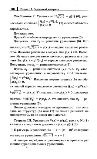38 1 Раздел 1. 1. Справочный материал
Следствие 2. Уравнение 2nJf(x) = g(x) (6), рав­
носильно системе {~~~;~
2
n(x), (7) в своей области
определения.
Докажем это.
Пусть G - область определения уравнения (6).
Допустим, что х 1 - решение уравнения (6). Это
значит, что 2пjf(x1) = g(x1) - верное числовое равен­
ство. Из этого равенства следует, что g(x1);;;. О. Возве­
дем обе части полученного числового равенства в сте­
пень 2n: f(x1) = g2n(x1) - верное числовое равенство.
Получили, что х1 - решение системы (7).
Пусть х2 - решение системы (7), т. е. х2 удов­
летворяет уравнению и перавеяству этой системы:
Jf(x2) = g
2
n(x2), Извлечем корень степени 2n из обе-
1g(x2);;;. О.
их частей верного числового равенства f(x2) = g2n(x2):
2пjf(x2) = jg(x2)j. Учитывая, что g(x2) ;;;. О, раскроем
модуль: 2njf(x2) = g(x2). А это значит, что х2 - ре­
шение уравнения (6).
Легко доказать методом от противного, что если
одна из структур (6) или (7) не имеет решений на
множестве G, то не имеет их и другая.
Теорема 111. Уравнение tn(x) = gn(x), где n Е N, (8)
является следствием уравнения f(x) = g(x) (3).
О Пример. Уравнение_2х- 1 = (х- 2)2 содержит
все корни уравнения J2x- 1 = х- 2.
А теперь перейдем к рассмотрению приемов ре­
шения иррациональных уравнений.
 