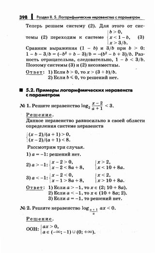 398 1 Раздел 11. 5. Логарифмические нерааенстаа с nараметром
Теперь решаем систему (2). Для этого от сис­
Ь> О,
темы (2) переходим к системе х < 1- Ь, (3)
х > 3/Ь.
Сравним выражения (1 - Ь) и 3/Ь при Ь > 0:
1- Ь- 3/Ь = (-Ь2
+ Ь- 3)/Ь = -(Ь2
- Ь + 3)/Ь. Раз­
ность отрицательна, следовательно, 1 - Ь < 3/Ь.
Поэтому системы (3) и (2) несовместны.
Ответ: 1) Если Ь >О, то х > (3 + b)jb.
2) Если Ь <О, то решений нет.
8 5.2. Примеры лоrарифмических неравенств
с параметром
х-2
М 1. Решитенеравенство log2 а+
1
< 3.
Решение.
Данное неравенство равносильно в своей области
определения системе неравенств
{
(х- 2.)/(а+ 1) >О,
(х- 2)/(а + 1) < 8.
Рассмотрим три случая.
1) а= -1: решений нет.
{
х- 2 >О,
2) а > - 1: х - 2 < 8а + 8,
{
х- 2 <О,
3) а< - 1: х -1 > 8а + 8,
{
х> 2,
х< 10+8а.
{
х<2,
х> 10+8а.
Ответ: 1) Если а> -1, то х Е (2; 10 + 8а).
2) Если а< -1, то х Е (10.+ 8а; 2).
3) Если а= -1, то решений нет.
.N'2 2. Решитенеравенство log а+ 1 ах< О.
- а
Решение.
ООН· {ах> О,
· а Е (-=; -1) u (О;+=).
 