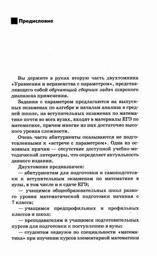 • Предисловие
Вы держите в руках вторую часть двухтомника
«Уравнения инеравенства с параметром», представ­
ляющего собой обучающий сборни~е задач широкого
диапазона применения.
Задания с параметром предлагаются на выпуск­
ных экзаменах по алгебре и началам анализа в сред­
ней школе, на вступительных экзаменах по матема­
тике почти во всех вузах, входят в материалы ЕГЭ по
математике, причем многие из них достаточно высо­
кого уровня сложности.
Очень часто абитуриенты оказываютС!J не подго­
товленными к «встрече с параметром». Одна из ос­
новных причин - отсутствие доступной учебно-ме­
тодической литературы, что определяет актуальность
данного издания.
Двухтомник предназначен:
- абитуриентам для подготовки и самоподготов­
ки к вступительным экзаменам по математике в
вузы, в том числе и к сдаче ЕГЭ;
- учащимся общеобразовательных школ разно­
го уровня математической подготовки начиная с
7 класса;
- учащимся предпрофильных и профилъных
классов и школ;
- преподавателям и учащимся подготовительных
курсов для подготовки к поступлению в вузы;
-студентам педвузов по специальности «матема­
тика>> при изучении курсов элементарной математики
 