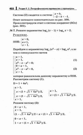 402 1 Раздел 11. 5. Логарифмические неравенства с параметром
Система (2) сводится к системе {х
2= Ь,
1- <Ь<- .
Ответ 3апишите самостоятельно по рис. 500.
Проиллюстрируем ответ в системе координат (ЬОх)
(рис. 501).
М 7. Решитенеравенство loga (х- 1) + loga х > 2.
Решение.
а>О,
ООН: а-:;:.1,
х> 1.
Перейдем к неравенству loga (х2
- х) > loga а2
, а 3а­
тем к совокупности систем
1
а> 1,
х> 1,
х2
-х- а2
>О;
О< а< 1,
х2
- х- а2 <О,
х> 1,
(1)
(2)
которая равносильна данному неравенству в ООН.
Рассмотрим систему (1).
D= 1 + 4а2
;
а> 1,
[
х > (1 + J1 + 4а2 )/2,
х < (1 - J1 + 4а2 )/2,
х> 1,
Решаем систему (2):
О< а< 1,
х > 1,
{
а> 1,
х > (1 + J1 + 4а2 )/2.
(1- J1 + 4а2 )/2 < х < (1 + J1 + 4а2 )/2,
{
О<а<1,
1 < х < (1 + J1 + 4а2 )/2.
 