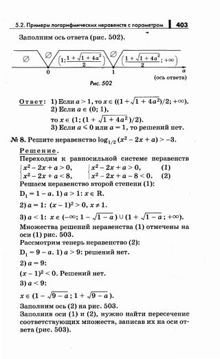 5.2. Примеры логарифмическихнеравенств с nараметром 1 403
Заполним ось ответа (рис. 502).
0 ~(1;1 + J~+ 4a
2
)V/(1 + J~+ 4а2
; +оо) •
О 1 а
(ось ответа)
Рис. 502
Ответ: 1)Еслиа>1,тохЕ ((1+J1 + 4а2)/2;+=).
2) Если а Е (0; 1),
то х Е (1; (1 + Jr-1_+_4_a-=2 )/2).
3) Если а~ О или а= 1, то решений нет.
М 8. Решитенеравенство log112 (х2
- 2х +а)> -3.
Решение.
Переходим к равносильной системе неравенств
{
х2
- 2х +а> О, {х2
- 2х +а> О, (1)
х2
- 2х +а< 8, х2
- 2х + а - 8 < О. (2)
Решаем неравенство второй степени (1):
D1 = 1- а. 1) а> 1: х Е R.
2)а=1: (x-1)2>0,x::;t:1.
3)а < 1: ХЕ (-=; 1- ~) U(1 + ~; +=).
Множества решений неравенства (1) отмечены на
оси (1) рис. 503.
Рассмотрим теперь неравенство (2):
D1 = 9- а. 1) а> 9: решений нет.
2) а= 9:
(х -1)2 <О. Решений нет.
3) а< 9:
х Е (1 - J9 - а ; 1 + J9 - а).
Заполним ось (2) на рис. 503.
Заполнив оси (1) и (2), нужно найти пересечение
соответствующих множеств, записав их на оси от­
вета (рис. 503).
 