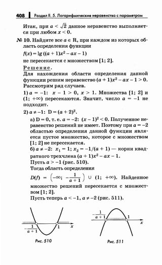 408 1 Раздел 11. 5. Логарифмические неравенства с параметром
Итак, при а< J2 данное неравенство выполняет­
ся при любом х < О.
М 10. Найдите все а Е R, при каждом из которых об­
ласть определения функции
f(x) = lg ((а+ 1)х2
- ах- 1)
не пересекается с множеством [1; 2].
Решение.
Для нахождения области определения данной
функции решимнеравенство (а+ 1)х2
- ах -1 >О.
Рассмотрим ряд случаев.
1)а = -1: х- 1 >О, х > 1. Множества [1; 2] и
(1; +=) пересекаются. Значит, число а = -1 не
подходит.
2)a:;t:-1: D=(a+2)2•
а) D =О, т. е. а= -2: (х- 1)2 <О. Полученное не­
равенство решений не имеет. Поэтому при а= -2
областью определения данной функции явля­
ется пустое множество, которое с множеством
[1; 2] не пересекается.
б) а :;t: -2: х1 = 1; х2 = -1/(а + 1)- корни квад-
ратного трехчлена (а+ 1)х2
- ах- 1.
Пусть а> -1 (рис. 510).
Тогда область определения
D(n = ( -=; -а~ 1 ) u (1; +=). Найденное
множество решений пересекается с множест­
вом [1; 2].
Пусть теперь а< -1, а :;t: -2 (рис. 511).
х
х
Рнс. 510 Рнс. 511
 
