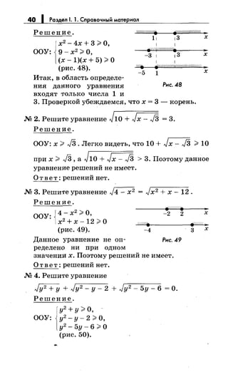 40 1 Раздел 1. 1. Справочный материал
Решение. j//:1/////////////fr 311
1 1х2
- 4х + 3 >О,
ООУ: 9- х2
>О,
Fшr//////////• ."
(х- 1)(х + 5) >О
(рис. 48).
-3 1 13 х
1 1
8f'///////////ffi/l{(/!!///////////; ;11
Итак, в область определе­
ния данного уравнения
входят только числа 1 и
-5 1
Рис. 48
3. Проверкой убеждаемся, что х = 3- корень.
.М 2. Решите уравнение J10 + Jx- J3 = 3.
Решение.
х
ООУ: х > J3. Легко видеть, что 10 + Jx- J3 > 10
при х > J3, а J1o + Jx- J3 > 3. Поэтому данное
уравнение решений не имеет.
Ответ: решений нет .
.М 3. Решите уравнение J4- х2 = Jx2 + х- 12.
Решение.
ООУ: J4- х2 ;;;;-:О, -2 2 х
1х2 + х -12 >О
(рис. 49). -4
Данное уравнение не оп- Рис. 49
ределено ни при одном
значении х. Поэтому решений не имеет.
Ответ: решений нет .
.М 4. Решите уравнение
Jy2 +у + Jy2- у- 2 + Jy 2 - 5у- 6 =о.
Решение.
у2 +у;;;;-: О,
ООУ: у2
-у-2>0,
у2
- 5у- 6 ;;;;-:о
(рис. 50).
3 х
 