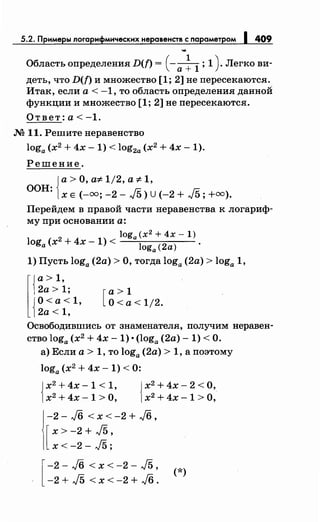 5.2. Примеры логарифмическихнеравенств с параметром 1409
...
Область определения D(f) = (-а ~ 1 ; 1) . Легко ви­
деть, что D(f) и множество [1; 2] не пересекаются.
Итак, если а< -1, то область определения данной
функции и множество [1; 2] не пересекаются.
Ответ:а<-1.
М 11. Решитенеравенство
loga (х2
+ 4х- 1) < log2a (х2
+ 4х- 1).
Решение.
{
а> О, а'# 1/2, а'# 1,
ООН: х Е (-оо; -2- J5) U (-2 + J5; +оо).
Перейдем в правой части неравенства к логариф­
му при основании а:
2
loga(x2 +4x-l)
loga (х + 4х- 1) < loga (2а)
1) Пусть loga (2а) >О, тогда loga (2а) > loga 1,
l{
а> 1,
2а > 1;
{
О<а<1,
2а< 1,
[
а> 1
О<а< 1/2.
Освободившись от знаменателя, получим неравен­
ство loga (х2
+ 4х- 1) •(loga (2а)- 1) <О.
а) Если а> 1, то loga (2а) > 1, а поэтому
loga (х2
+ 4х- 1) < 0:
{
х2
+ 4х - 1 < 1,
х2
+4х-1 >О, {
х2
+ 4х- 2 <О,
х2
+ 4х -1 >О,
-2 - J6 < х < -2 + J6 '
[
х > -2 + J5'
х< -2- J5;
[
-2 - J6 < х < -2 - J5 ' (*)
-2 + J5 < х < -2 + J6 .
 