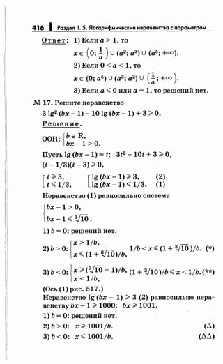 416 1 Раздел 11. 5. Логарифмические неровенства с параметром
Ответ: 1) Если а> 1, то
х Е (О; ~ )U (а2; а3) u (а5; +=).
2)Если0<а<1,то
х Е (О; а5) u (а3; а2) u (~; +=).
3) Если а";;;; О или а= 1, то решений нет.
М 17. Решите неравенство
3 lg2 (Ьх- 1)- 10 lg (Ьх- 1) + 3 >О.
Решение.
ООН: {ЬЕ R,
Ьх-1 >О.
Пусть lg (Ьх- 1) = t: 3t2 - 10t + 3 >О,
(t- 1/3)(t- 3) >О,
[
t;;;;: 3,
t ";;;; 1/3, [
lg (Ьх- 1) >3,
lg (Ьх- 1) ";;;; 1/3.
(2)
(1)
Неравенство(1)равносильносистеме
{
Ьх -1 >О,
Ьх-1 ";;;; VIO.
1) Ь = 0: решений нет.
{
х > 1/Ь,
2) ь > 0: 311'i' 1/Ь < х ";;;; (1 + VIO )jb. (*)
х.;;;; (1 + ;..;10)/Ь,
3) Ь < 0: {х;;;;: (VlO + 1)/Ь, (1 + VlO)/b.;;;; х < 1jb. (**)
х < 1/Ь,
(Ось (1) рис. 517.)
Неравенство lg (Ьх- 1) > 3 (2) равносильно нера­
венству Ьх- 1 >1000: Ьх >1001.
1) Ь = 0: решений нет.
2) Ь > 0: х >1001/Ь. (д)
3) Ь < 0: х.;;;; 1001/Ь. (дд)
 