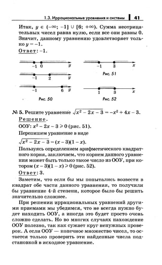 1.3. Иррациональные уравнения и системы 1 41
Итак, у Е (-=; -1] U [6; +=). Сумма неотрица­
тельных чисел равна нулю, если все они равны О.
Значит, данному уравнению удовлетворяет толь­
ко у= -1.
Ответ: -1.
W//////////. p:;:rpp,?<~:%>W;/ ]1
-1 о у -1 3 х
<?'///////////(. Рис. 51
-1 2 у
-1 6 у
1 3 х
Рис. 50 Рнс. 52
М 5. Решите уравнени·е Jx 2 - 2х- 3 = -х2 + 4х- 3.
Решение.
ООУ: х2
- 2х- 3 ~О (рис. 51).
Перепишем уравнение в виде
Jx2- 2х- 3 = (х- 3)(1- х).
Пользуясь определением арифметического квадрат­
ного корня, заключаем, что корнем данного уравне­
ния может быть только такое число из ООУ, при ко­
тором (х- 3)(1- х) ~О (рис. 52).
Ответ:3.
Заметим, что если бы мы попытались возвести в
квадрат обе части данного уравнения, то получили
бы уравнение 4-й степени, которое было -бы решить
значительно сложнее.
При решении иррациональных уравнений други­
миприемамимы убедимся, что не всегда нужно бу­
дет находить ООУ, а иногда это будет просто очень
сложно сделать. Но во многих случаях нахождение
ООУ полезно, так как сужает круг ненужных прове­
рок. А если ООУ - конечное множество чисел, то ос­
тается только проверить эти найденные числа под­
становкой в исходное уравнение.
 