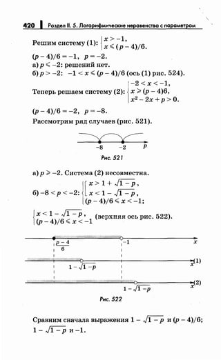 420 1 Раздел 11. 5. Логарифмическиенеравенства с параметром
{
х>-1
Решим систему (1): х <(р :.._ 4)/6.
(р-4)/6=-1, р=-2.
а) р <-2: решений нет.
б)р > -2: -1 < х <(р- 4)/6 (ось (1) рис. 524).
-2<х<-1,
Теперь решаем систему (2): х :> (р- 4)6,
х2
-2х+р>О.
(р-4)/6=-2, р=-8.
Рассмотрим ряд случаев (рис. 521).
-8 -2 р
Рнс. 521
а) р :> -2. Система (2) несовместна.
[
х > 1 + )1 - р '
б) -8 < р < -2: х < 1 - ,)1 - р'
(р- 4)/6 <х < -1;
{х < 1 - ,J1 - Р • (верхняя ось рис. 522).
(р- 4)/6 <х < -1
1 1
о/Лff/#ЛЛЛЛЛ/#WЛ/Л#§ЛЛ/ЛЛЛЛ,WЛ/ЛЛ/ЛЛЛ&Л/Л/ЛЛd§/ЛЛ/Q~--------------~·~(2)
1-Jl -р х
Рнс. 522
Сравним сначала выражения 1 - ,J1 - р и (р - 4)/6;
1-)1-ри-1.
 