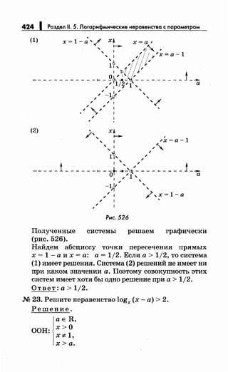 424 1 Раздел 11. 5. Лоrарнфмнческне неравенства с параметром
(1) х = 1 - d' / х• х =а ,
' ........ 1~ ,
',,ltf!/fl/j//x=a-1
1:'ьZ/;.J/
------------~-~~~~~1~--------j-и/ 1 / '
/ / '/ -1~ '
/ /У '
/ / 1 ' /
; ;
, ; "','
/
(2) ' ХА
/', , ....._. ...Х=а-1
', ;~
~ ;
11' //
1 ' ;
-- ---i ------~ --.....'_'<J;.;- - - - - - - - - j ---QI / 1 , а
1 ; / '
-1~ '
'Т '
// ,",х=1-а
; '
/
Рнс. 526
Полученные системы решаем графически
(рис. 526).
Найдем абсциссу точки пересечения прямых
х = 1 -а их= а: а= 1/2. Если а> 1/2, то система
(1) имеет решения. Система (2) решений не имеет ни
при каком значении а. Поэтому совокупность этих
систем имеет хотя бы одно решение при а> 1/2.
Ответ: а> 1j2.
М 23. Решитенеравенство logx (х-а)> 2.
Решение.
j
aE R,
ООН: х> О
х "# 1,
х>а.
 
