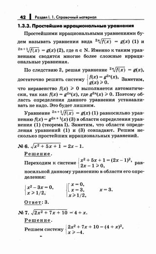 42 1 Раздел 1. 1. Справочный материал
1.3.3. Простейwие иррациональные уравнения
Простейшими иррациональными уравнениями бу­
дем называть уравнения вида 2nJf(x) = g(x) (1) и
2n+Vf(x) = g(x) (2), где n Е N. Именно к таким урав­
нениям сводятся многие более сложные ирраци­
ональные уравнения.
По следствию 2, решая уравнение 2
nJf(x) = g(x),
достаточно решить систему {~~~;~~n(x), Заметим,
что неравенство f(x) > О выполняется автоматиче­
ски, так как f(x) = g2n(x), где g2n(x) >О. Поэтому об­
ласть определения данного уравнения устанавли­
вать не надо. Это будет лишним.
Уравнение 2 n+Vf(x) = g(x) (1) равносильно урав­
нению f(x) = g2n+ l(x) (3) в области определения урав­
нения (1) (теорема 1). Заметим, что области опреде­
ления уравнений (1) и (3) совпадают. Решим не­
сколько простейших иррациональных уравнений .
.N2 6. Jx2 + 5х + 1 = 2х- 1.
Решение.
{
х2
+ 5х + 1 = (2х -1)2
Переходим к системе
2х _ 1
;;;,: О, ' рав-
носильной данному уравнению в области его опре­
деления:
{
х2
- 3х =О,
х;;;,: 1/2,
Ответ: 3.
![х =о,
х=3,
х> 1/2,
.N27. J2x2 + 7х + 10 =4+х.
Решение.
х=3.
Решаем систему {2х
2
+ 7х + 10 = <4 + х)
2
,
х>-4.
 