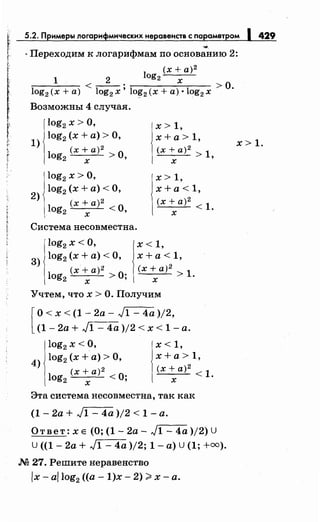 '
r~
1:'
с
~~
5.2. Примеры логарифмическихнеравенств с параметром 1 429
...
· Переходим к логарифмам по основанию 2:
l (х + а)2
1 2 og2 х
:;-----:-----:- < - - . > о
log2 (х +а) log2 х' lo~2 (х +а)· log2 х ·
Возможны 4 случая.
log2 х >О,
х > 1,
1)
log2 (х +а)> О, х +а> 1,
(х + а) 2
(х+а)2>1,
log2 >0,
х х
log2 х >О, х> 1,
2)
log2 (x+a)<O, х +а< 1,
log2
(х + а) 2
<0,
(х + а)2 < 1.
х х
Система несовместна.
log2 х <О,
З) log2 (х +а)< О,
log (х + а)2 >О·,
2 х
х< 1,
х +а< 1,
(х+а)2 1"'----'- > .
х
Учтем, что х > О. Получим
[
О< х < (1- 2а- J1- 4а )/2,
(1 - 2а + J1 - 4а )/2 < х < 1 -а.
log2 х <О,
4
) log2 (х +а)> О,
log (х + а)2 <О·,
2 х
х< 1,
х +а> 1,
(х+а)2<1.
х
Эта система несовместна, так как
(1 - 2а + J1 - 4а )/2 < 1 -а.
Ответ: х е (О; (1- 2а- J1- 4а )/2) U
U ((1- 2а + J1- 4а )/2; 1- а) U (1; +оо).
.М 27. Решите неравенство
lx- a/log2 ((а- 1)х- 2) ~х-а.
х> 1.
 