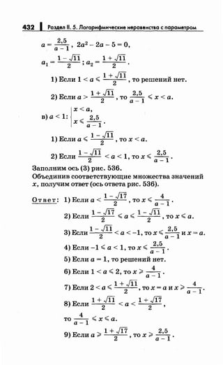 432 1 Роздел 11. 5. Логарифмические неровенство с nарометром
а = ~ 2а2 - 2а - 5 = О,а- 1'
1-JП 1+JП
al = 2 ; а2 = 2 .
1 +JП u
1) Если 1 <а~
2
, то решении нет.
1 + JП 2,5
2) Если а >
2
, то а _ 1
~ х < а.
l
x<a,
в) а< 1: ~ 2,5
х"" а -1 ·
1-JП
1) Если а~
2
, то х <а.
1- JП 2,5
2) Если
2
< а < 1, то х ~ а _ 1
.
Заполним ось (3) рис. 536.
Объединив соответствующие множества значений
х, получим ответ (ось ответа рис. 536).
1-Ji7 4
О т в е т : 1) Если а <
2
, то х ~ а _ 1
·
1-Ji7 1-JП
2) Если
2
~ а ~
2
, то х ~ а.
1-JП 25
3)Если
2
<а<-1,тох~а~
1
их=а.
4) Если -1 ~а< 1, то х ~ 2
•
5
1
.
а-
5) Если а= 1, то решений нет.
4
6) Если 1 < а ~ 2, то х >--1
.
а-
1+JП 4
7) Если 2 < а ~
2
, то х = а их >а _
1
.
8) Е 1 + JП < < 1 + Ji7ели
2
а
2
,
4
то-- ~х~а.
а-1
1 + Ji7 2,5
9) Если а > 2 , то х > а _ 1 ·
 