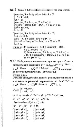 436 1 Раздел 11. 5. Логарифмические неровенства с параметром
1
а Е (-n/3 + 2nk; n/3 + 2nk), k Е Z,
х2
+4х< О,
х> -2,
а Е (-n/2 + 2nn; -Jt/3 + 2nn) U
u (n/3 + 2пт; n/2 + 2пт), n Е Z, т Е Z,
х2
+ 4х;;;;. О,
х>-2,
{ а Е (-Jt/3 + 2nk; n/3 + 2nk), k Е Z,
-2 < х..;:; о,
1
а Е ( -Jt/2 + 2nn; -n/3 + 2nn) U
U (n/3 + 2пт; n/2 + 2пт), n Е Z, т Е Z,
х;;;.о. .
О т в е т: 1) Если а Е ( -:-Jt/3 + 2nk; n/3 + 2nk),
k Е Z, ТО Х Е (-2; 0).
2) Если а Е (-n/2 + 2nn; -n/3 + 2nn) u
U (n/3 + 2пт; n/2 + 2пт), n Е Z, т Е Z,
то х Е [О; +оо) .
.N2 31. Найдите все значения а, при которых область
определений функции у = log100 (ах+ 1 • x410
gxa +
+a4+5logax- (JX)l0+2xlogxa - JalS> содержит
ровно три целых числа. (ЕГЭ 2003 г.)
Решение.
Область определения данной функции совпадает с
множеством решений неравенства ах+ 1. x 410gxa +
+ a4+51ogax- (J,X)l0+2xlogxa- Ja18 >0.
ООН: {а> О, а :i: l,
x>O,x:i:l.
ах+ 1. а4 + а4. a51ogax- х5. xxlogxa - а9 >о,
ах. а5 + а4 • х5 - х5 • ах - а9 > О,
а5(ах- а4)- х5(ах- а4) >О,
(а5 - х5 ) ·(ах- а4) >О,
l{
ах- а4 >О,
а5
- х5
>О,
{
ах- а4 <О,
а5
- х5
<О,
 