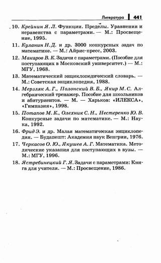 Литература 1 441
. 10. Крейнин Я. Л. Функции. Преде~ы. Уравнения и
неравенства с параметрами.- М.: Просвеще­
ние, 1995.
11. Куланин Н. Д. и др. 3000 конкурсных задач по
математике. - М.: Айрис-пресс, 2003.
12. Макаров В. К. Задачи с параметрами. (Пособие для
поступающих в Московский университет.)- М.:
МГУ, 1968.
13. Математический энциклопедический словарь. -
М.: Советская энциклопедия, 1988.
14. Мерзляк А. Г., Полонский В. В., Якир М. С. Ал­
гебраический тренажер. Пособие для школьников
и абитуриентов. - М. - Харьков: <<ИЛЕКСА»,
<<ГимназиЯ>>, 1998.
15. Потапов М. К., Олехник С. Н., Нест~ренко Ю. В.
Конкурсные задачи по математике.- М.: Нау­
ка, 1992.
16. Фрид Э. и др. Малая математическая энциклопе­
дия. -Будапешт: Академия наук Венгрии, 1976.
17. Черкасов О. Ю., Якушев А. Г. Математика. Мето­
дические указания для поступающих в вузы. -
М.: МГУ, 1996.
18. Ястребинецкий Г. Я. Задачи с параметрами: Кни­
га для учителя. -М.: Просвещение, 1986.
 
