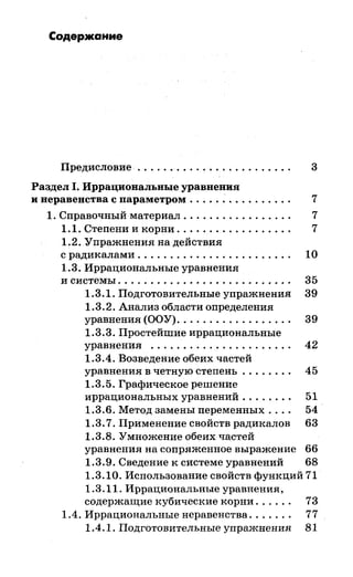 Содержание
Предисловие . . . . . . . . . . . . . . . . . . . . . . . . 3
Раздел 1. Иррациональные уравнения
и неравенства с параметром . . . . . . . . . . . . . . . . 7
1. Справочный материал . . . . . . . . . . . . . . . . . 7
1.1. Степени и корни . . . . . . . . . . . . . . . . . . 7
1.2. Упражнения на действия
с радикалами . . . . . . . . . . . . . . . . . . . . . . . . 1О
1.3. Иррациональные уравнения
и системы. . . . . . . . . . . . . . . . . . . . . . . . . . . 35
1.3.1. Подготовительные упражнения 39
1.3.2. Анализ области определения
уравнения (ООУ). . . . . . . . . . . . . . . . . . 39
1.3.3. Простейшие иррациональные
уравнения . . . . . . . . . . . . . . . . . . . . . . 42
1.3.4. Возведение обеих частей
уравнения в четную степень . . . . . . . . 45
1.3.5. Графическое решение
иррациональных уравнений . . . . . . . . 51
1.3.6. Метод замены переменных.... 54
1.3. 7. Применение свойств радикалов 63
1.3.8. Умножение обеих частей
уравнения на сопряженное выражение 66
1.3.9. Сведение к системе уравнений 68
1.3.10. Использование свойств функций 71
1.3.11. Иррациональные уравнения,
содержащие кубические корни. . . . . . 73
1.4. Иррациональные неравенства.. . . . . . 77
1.4.1. Подготовительные упражнения 81
 