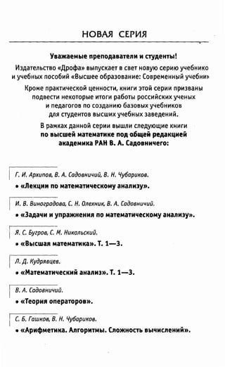 НОВАЯ СЕРИЯ
Уважаемые nреnодаватели и студенты!
Издательство «Дрофа» выпускает в свет новую серию учебника
и учебных пособий «Высшее образование: Современный учебни~
Кроме практической ценности, книги это14 серии призваны
подвести некоторые итоги работы российских ученых
и педагогов по созданию базовых учебников
для студентов высших учебных заведений.
В рамках данной серии вышли следующие книги
по высшей математике nод~щеiредакцией
академика РАН В. А. Садовничего:
Г. И. Архипов, В. А. Садовничий, В. Н. Чубариков.
• «Лекции по математическому анализу».
И. В. Виноградова, С. Н. Олехник, В. А. Садовничий.
• «Задачи и уnражнения по математическому анализу».
Я. С. Бугров, С. М. Никольский.
• «Высшая математика». Т. 1-З.
Л. Д. Кудрявцев.
• «Математический анализ». Т. 1-3.
В. А. Садовничий.
• «Теория операторов».
С. Б. Гашков, В. Н. Чубариков.
• «Арифметика. Алгоритмы. Сложность вычислений».
 