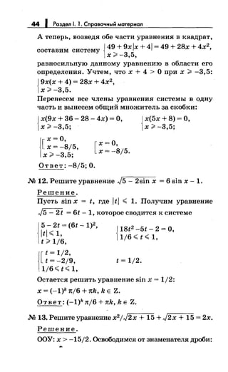 44 1 Роздел 1. 1. Справочный мотериал
А теперь, возведя обе части уравнения в квадрат,
составим систему {49 + 9х Jx + 41 = 49 + 28х + 4х2
,
х;:;;. -3,5,
равносильную данному уравнению в области его
определения. Учтем, что х + 4 >О при х > -3,5:
{
9х(х + 4) = 28х + 4х2,
х;:;;. -3,5.
Перенесем все члены уравнения системы в одну
часть и вынесем общий множитель за скобки:
{
х(9х + 36- 28- 4х) =О,
х;:;;. -3,5;
1
х=О,
[ х = -8/5,
х>-3,5;
[
х=О,
х=-8/5.
Ответ: -8/5; О •
{
х(5х + 8) =О,
х;:;;. -3,5;
.N212. Решите уравнение J5- 2sin х = 6 sin х -l.
Решение.
Пусть sin х = t, где JtJ ~ 1. Получим уравнение
J5- 2t = 6t- 1, которое сводится к системе
!
5-2t=(6t-1)2,
ltl ~ 1,
t;:;;. 1/6,
j[t=1/2,
t = -2/9,
1/6~t~1,
{
18t2 -5t - 2 = о,
1/6 ~ t ~ 1,
t = 1/2.
Остается решить уравнение sin х = 1/2:
Х = (-1)k 1t/6 +1tk, k Е Z.
Oтвeт:(-1)knj6+nk,ke Z•
.М 13. Решитеуравнениех2
/J2х + 15 + J2x + 15 = 2х.
Решение.
ООУ: х > -15/2. Освободимся от знаменателя дроби:
 