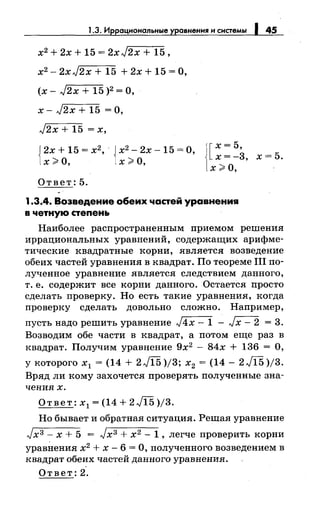 1.3. Иррацнональные уравнення н снетемы 145
х2 + 2х + 15 = 2х J2x + 15,
х2 - 2xJ2x + 15 + 2х + 15 =О,
(х- J2x + 15 )2 =О,
х- J2x + 15 =О,
J2x + 15 = х,
{
2х + 15 = х2
, · { х2
- 2х -15 =О,
х;;;;, о, х;;;;, о,
Ответ:5.
![х = 5,
х=-3, х=5.
х>О, ·
1.3.4. Возведение обеих частей уравнения
в четную степень
Наиболее распространенным приемом решения
иррациональных уравнений, содержащих арифме­
тические квадратные корни, является возведение
обеих частей уравнения в квадрат. По теореме 111 по­
лученное уравнение является следствием данного,
т. е. содержит все корни данного. Остается просто
сделать проверку. Но есть такие уравнения, когда
проверку сделать довольно сложно. Например,
пусть надо решить уравнение J4x- 1 - Jx- 2 = 3.
Возводим обе части в квадрат, а потом еще раз в
квадрат. Получим уравнение 9х2
- 84х + 136 = О,
у которого х1 = (14 + 2 Jl5 )/3; х2 = (14 - 2 Jl5 )/3.
Вряд ли кому захочется проверять полученные зна­
чениях.
Ответ: х1 = (14 + 2 Jl5 )/3.
Но бывает и обратная ситуация. Решая уравнение
Jх3 - х + 5 = Jх3 + х2 - 1 , легче проверить корни
уравilения х2 + х- 6 =О, полученного возведением в
квадрат обеих частей данного уравнения.
Ответ: 2.
 