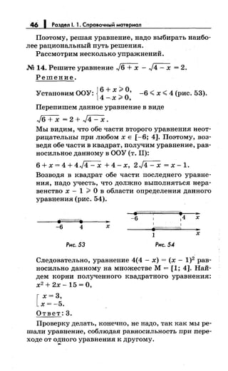 46 1 Раздел 1. 1. Справочный материал
Поэтому, решая уравнение, надо выбирать наибо­
лее рациональный путь решения.
Рассмотрим несколько упражнений .
.М 14. Решите уравнение ,./6 + х - ,./4 - х = 2.
Решение.
"{Т ОО"'{Т { 6 + х;;;;. о,<~Становим <~:
4
_ ~
0·Х r ,
-6 :( х :,;;:; 4 (рис. 53).
Перепишем данное уравнение в виде
,)6 + х = 2 + ,./4 - х.
Мы видим, что обе части второго уравнения неот­
рицательны при любомхЕ [-6; 4]. Поэтому, воз­
ведя обе части в квадрат, получим уравнение, рав­
носильное данному в ООУ (т. 11):
6+х=4+4,./4-х +4-х, 2,./4-х =х-1.
Возводя в квадрат обе части последнего уравне­
ния, надо учесть, что должно выполняться нера­
венство х - 1 ;;;;. О в области определения данного
уравнения (рис. 54).
-6 4 х
.///////§.{"~//////////////////~ ....
-6 1 14 х
1 1
fP/////ff/(//////(//4 ..
..
1 х
Рнс. 53 Рнс. 54
Следовательно, уравнение 4(4- х) = (х- 1)2 рав­
носильно данному на множестве М= [1; 4]. Най­
дем корни полученного квадратного уравнения:
х2
+ 2х- 15 =О,
[
х = 3,
х=-5.
Ответ: 3.
Проверку делать, конечно, не надо, так как мы ре­
шали уравнение, соблюдая равносильность при пере­
ходе от одного уравнения к другому .....
 