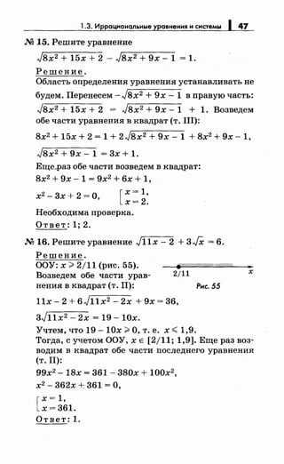 1.3. Иррациональные уравнения и системы 1 47
.М 15. Решите уравнение
Jвх2 + 15х + 2 - Jвх2 + 9х- 1 = 1.
Решение.
Область определения уравнения устанавливать не
будем. Перенесем -J8x2 + 9х.- 1 в правую часть:
Jвх2 + 15х + 2 = Jвх2 + 9х- 1 + 1. Возведем
обе части уравнения в квадрат (т. III):
8х2 + 15х + 2 = 1 + 2Jвх2 + 9х- 1 + 8х2 + 9х -1,
Jвх2 + 9х - 1 = 3х + 1.
Еще_раз обе части возведем в квадрат:
8х2
+ 9х- 1 = 9х2
+ 6х + 1,
х2
- 3х + 2 =О, [
х = 1,
х=2.
Необходима проверка.
Ответ: 1; 2.
.М 16. Решите уравнение Jllx- 2 + 3JX = 6.
Решение.
ООУ: х;;;. 2/11 (рис. 55).
Возведем обе части урав­
нения в квадрат (т. II):
2/11
llx- 2 + 6jllx2 - 2х + 9х = 36,
3Jllx2 - 2х = 19- 10х.
Учтем, что 19- 10х;;;. О, т. е. х <1,9.
Рис. 55
,.
х
Тогда, с учетом ООУ, х Е [2/11; 1,9]. Еще раз воз­
водим в квадрат обе части последнего уравнения
(т. Il):
99х2
..,... 18х = 361- 380х + 100х2
,
х2- 362х +361 =О,
[
х = 1,
х = 361.
Ответ: 1.
 
