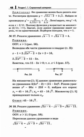 48 1 Раздел 1. 1. Справочный материал
3 а .м е ч а н и е. Это уравнение можно было решить ина­
че. Рассмотрим функцию у= ,J11x- 2 + 3/Х. Найдем ее
, н зл' 'опроизводную: у = + г:: . егко видеть, что у > ,
2J11x- 2 2-vx
если х > 2/11. Поэтому функция у возрастает на множест­
ве (2/11; +оо). Значит, если данное уравнение имеет ко­
рень, то он единственный. Подбором находим, что х = 1.
М 17. Решите уравнение Jx- 1 + J2x + 2 = 4.
Решение.
ООУ: х >1 (рис. 56).
Возводим обе части уравнения в квадрат (т. 11):
х - 1 + 2 J2x2 - 2 + 2х + 2 = 16,
2 J2x2 - 2 = 15- 3х.
Заметим, что 15- 3х >О; т. е. х <5 (рис. 57).
~////////////////////////(
.. ..
1 х 1 5 х
Рнс. 56 Рнс. 57
. На множестве [1; 5] данное уравнение равносиль­
но уравнению 4(2х2
- 2) = (15- 3х)2 • Решив урав­
нение х2
- 90х + 233 = О, найдем его корни:
х1 = 45 + 16J7; х2 = 45- 16J7. Множеству [1; 5]
принадлежит только х
2•
Ответ: 45 -16J7.
М 18. Решите уравнение J2x - 4 - J х - 3 = J3x - 11.
Решение.
ООУ: х >11/3 (рис. 58)~
Переписав данное уравнение в виде
J2x - 4 = Jx - 3 + Jзх- 11 ,
 