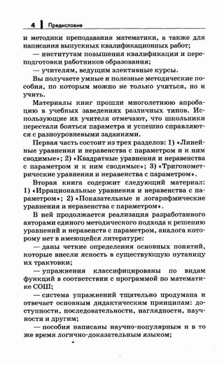 4 1 Предисловие
и методики преподавания математики, а также для
написания выпускных квалификационных работ;
- институтам повышения квалификации и пере­
подготовки работников образования;
- учителям, ведущим элективные курсы.
Вы получаете умные и полезные методические по­
собия, по которым можно не только учиться, но и
учить.
Материалы книг прошли многолетнюю апроба­
цию в учебных заведениях различных типов. Ис­
пользующие их учителя отмечают, что школьники
перестали бояться параметра и успешно справляют­
ся с разноуровневыми заданиями.
Первая часть состоит из трех разделов: 1) <<Линей­
ные уравнения и неравенства с параметром и к ним
сводимые»; 2) <<Квадратные уравненияинеравенства
с параметром и к ним сводимые»; 3) <<Тригономет­
рические уравнения и неравенства с параметром ».
Вторая книга содержит следующий материал:
1) «Иррациональные уравненияинеравенства с па­
раметром»; 2) <<Показательные и логарифмические
уравнения и неравенства с параметром ».
В ней продолжается реализация разработанного
авторами единого методического подхода к решению
уравнений и неравенств с параметром, аналога кото­
рому нет в имеющейся литературе:
-даны четкие определения основных понятий,
которые внесли ясность в существующую путаницу
их трактовки;
- упражнения классифицированы по видам
функций в соответствии с программой по математи­
кеСОШ;
- система упражнений тщательно продумана и
отвечает основным дидакт}lческим принципам: до­
ступности, последовательности, наглядности, науч­
ности и другим;
-пособия написаны научно-популярным и в то
же время логично-доказательным языком;
 