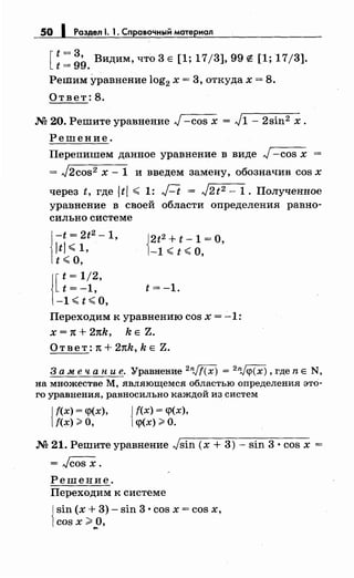 50 1 Раздел . 1. Справочный материал
[~: ~9. Видим, что 3 Е [1; 17/3], 99 е [1; 17/3].
Ретим уравнение log2 х = 3, откудах = 8.
Ответ: 8.
М 20. Решите уравнение J-cos х = J1- 2sin2 х.
Решение.
Перепишем данное уравнение в виде J-cos х
= J2cos2 х- 1 и введем замену, обозначив cos х
через t, где ltl < 1: Ft = J2t2 - 1. Полученное
уравнение в своей области определения равно­
сильно системе
J~~; ;~2 -1,
1t ";;;о,
j[t= 1/2,
t=-1,
-1<t<O,
j2t2 +t-1=0,
1-1 ";;; t ";;;о,
t=-1.
Переходим к уравнению cos х = -1:
Х = 1t + 21tk, k Е Z.
Ответ: 1t + 21tk, k Е Z.
3 а .меч а н и е. Уравнение 2n)f(x) = 2
nJ~(x), где n Е N,
на множестве М, являющемся областью определения это­
го уравнения, равносильно каждой из систем
!f(x) = q>(x),
f(x);;:;, О, {
f(x) = q>(x),
q>(x);;:;, О.
М 21. Решитеуравнение Jsin (х + 3)- sin 3 · cos х =
= Jcos х.
Решение.
Переходим к системе
j sin (х + 3)- sin 3 •cos х = cos х,
1cos х;;;:;, о,
....
 