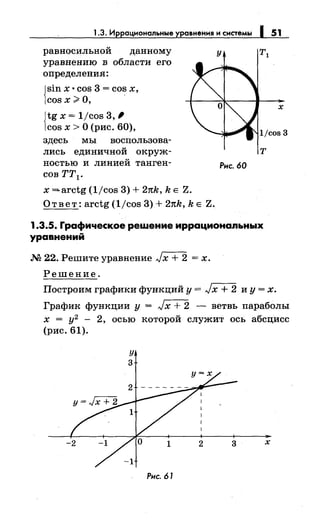 1.3. Иррациональные уравнения и системы 1 51
равносильной данному
уравнению в области его
определения:
{
sin х · cos 3 = cos х,
cos х ;;;"о,
{
tg х = 1/cos 3,'
cos х >О (рис. 60),
здесь мы воепользова­
лисЪ единичной окруж-
ностью и линией танген-
сов тт1 •
х =arctg (1/cos 3) + 2nk, k Е Z.
О т в е т: arctg (1/cos 3) + 2nk, k Е Z.
у
т
Рис. 60
1.3.5. Графическое решение иррационапьных
уравнений
.М 22. Решите уравнение Jх + 2 = х.
Решение.
х
Построим графики функций у = Jх + 2 и у = х.
График функции у = Jх + 2 - ветвь параболы
х = у2
- 2, осью которой служит ось абсцисс
(рис. 61).
у
3
Рис. 61
х
 