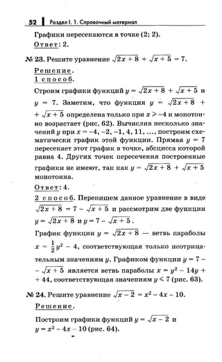 52 1 Раздел 1. 1. Справочный материал
Графики пересекаются в точке (2; 2).
Ответ:2 .
.М 23. Решите уравнение J2x + 8 + Jx + 5 = 7.
Решение.
1 сп о с о б.
Строим графики функций у= J2x + 8 + JX+5 и
у = 7. Заметим, что функция у ~ J2x + 8 +
+ Jх + 5 определена только при х ~ -4 и монотон­
но возрастает (рис. 62). Вычислив несколько зна­
чений у при х = -4, -2, -1, 4, 11, ... ,построим схе­
матически график этой функции. Прямая у= 7
пересекает этот график в точке, абсцисса которой
равна 4. Других точек пересечения построенные
графики не имеют, так как у= J2x + 8 + Jx + 5
монотонна.
Ответ:4.
2 сп о с о б. Перепишем данное уравнение в виде
J2x + 8 = 7- Jx + 5 и рассмотрим две функции
у= J2x + 8 и у= 7- JX+5.
График функции у= J2x + 8 -ветвь параболы
1
х =
2у2
- 4, соответствующая только неотрица-
тельным значениям у. Графиком функции у = 7 -
- Jx + 5 является ветвь параболы х = у2
- 14у +
+ 44, соответствующая значениям у~ 7 (рис. 63).
.М 24. Решите уравнение Jx- 2 = х2 - 4х- 10.
Решение.
Построим графики функций у = Jх - 2 и
у= х2
- 4х- 10 (рис. 64).
 
