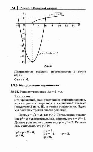 54 1 Раздел 1. 1. Справочный материал
12 14 х
Рнс. 64
Построенные графики пересекаются в точке
(6; 2).
Ответ: 6.
1.3.6. Метод замены переменных
.М 25. Решите уравнение Jх + 2 = х.
Решение.
Это уравнение, как простейшее иррациональное,
можно решить, переходя к смешанной системе
(следствие 2 из т. П), а также графически. Здесь
мы покажем третий способ решения.
Пусть у= Jx + 2, где у> О. Тогда, решив уравне­
ние у2
= х + 2 относитеЛьно х, найдем, что х = у2
- 2.
Данное уравнение примет вид у = у2
- 2. Решаем
его, учитывая, что у> 0:
Jу2
- у- 2 =О,
1У;;;: о, 1[
у= 2,
y=-l,
у>О,
у=2.
 