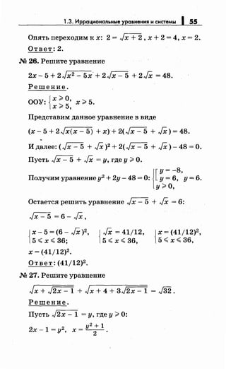 1.3. Иррациональные уравнения и системы 1 55_
Опять переходим к х: 2 = Jx + 2, х + 2 = 4, х = 2.
Ответ: 2.
М 26. Решите уравнение
2х- 5 + 2Jx2 - 5х- + 2Jx- 5 + 2/Х = 48.
Решение.
оо'т iХ ;;;. О, 2 5.,.: 25 х~ .Xr ,
Представим данное уравнение в виде
(x-5+2Jx(x-5) +x)+2(Jx-5 +/Х)=48.
.
И далее: (Jx- 5 + /Х)2 + 2(Jx- 5 + /Х)-48=0.
Пусть Jx- 5 + JX =у, где у> О.
1[
у= -8
Получим уравнение у2 + 2у - 48 = О: у = 6, 'у = 6.
у;;;. о,
Остается решить уравнение Jx- 5 + JX = 6:
Jx- 5 = 6- JX,
{
х - 5 = ( 6 - JX )2 '
5 ~ х ~ 36;
х = (41/12)2.
Ответ: (41/12)2.
{
JX = 41/12,
5 ~ х~ 36,
М 27. Решите уравнение
{
х =(41/12)2,
5 ~ х ~ 36,
Jx + J2x- 1 + Jx + 4 + 3J2x- 1 = J32.
Решение.
Пусть J2x - 1 =у, где у> О:
у2 + 1
2х- 1 = у2 , х = -
2
- .
 