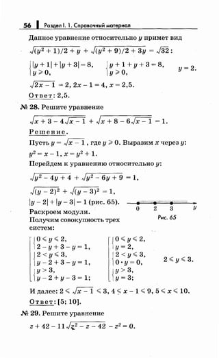 56 1 Раздел 1. 1. Справочный материал
Данное уравнение относительно у примет вид
./(у2 + 1)/2 +у + ./(у2 + 9)/2 + 3у = J32:
{
ly+1l+ly+3l=8, {у+1+у+3=8, у=2.
у;;;: о, у;;;: о,
J2x - 1 = 2, 2х- 1 = 4, х = 2,5.
Ответ: 2,5.
М 28. Решите уравнение
Jx + 3- 4Jx- 1 + Jx + 8- 6./х- 1 = 1.
Решение.
Пусть у= Jx- 1, где у?: О. Выразим х через у:
у2
= х - 1' х = у2
+ 1.
Перейдем к уравнению относительно у:
.}у2 - 4у + 4 + ./у2 - 6у + 9 = 1,
.}(у- 2)2 + .}(у- 3)2 = 1,
IY- 21 + IY- 31 = 1 (рис. 65).
Раскроем модули.
Получим совокупность трех
8?'/;W/#/./';?/Л/;////if////{;//' ._
систем:
1о:( у:( 2,
i2-y+3-y=1,
12 <у:( 3,
)у-2+3-у=1,
{
у> 3,
у-2+у-3=1;
о 2 3 у
Jо:( у:( 2,
1у= 2,
j2 <у:( 3,
1о. у= о,
{
у> 3,
у=3;
Рис. 65
2 :(у:( 3.
И далее: 2 :( Jx- 1 :( 3, 4 :( х- 1 :( 9, 5 :( х :( 10.
Ответ: [5; 10].
М 29. Решите уравнение
z + 42- 11./~2 - z - 42 - z2 =О.
 