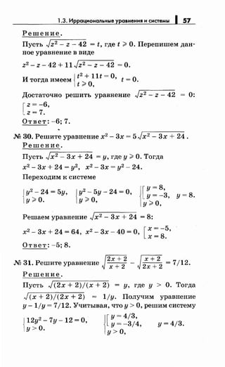 1.3. Иррациональные уравнения н снетемы 1 57
Решение.
Пусть Jz2 - z- 42 = t, где t;;;;, О. Перепишем дан­
ное уравнение в виде
z2 - z- 42 + 11 Jz2 - z- 42 =О.
{
t2 + llt =о
Итогдаимеем :;;,о 't=O.
t "".. '
Достаточно решить уравнение Jz 2 - z- 42 0:
[
z = -6,
z= 7.
Ответ: -6; 7.
М 30. Решите уравнение х2 - 3х = 5Jx2 - 3х + 24.
Решение.
Пусть Jx2 - 3х + 24 =у, где у;;;;, О. Тогда
х2
-3х+24=у2
, х2
-3х=у2
-24.
Переходим к системе
{
у2
- 24 = 5у,
у;;;;, о. {
у2
- 5у- 24 = о,
у;;;;, о,
[
у= 8,
у= -3, у= 8.
у;;;;, о,
Решаем уравнение Jx2 - 3х + 24 = 8:
х2 - 3х + 24 = 6.4, х2 - 3х- 40 = О, [ ~: ~~·
Ответ: -5; 8.
М 31. Решите уравнение Jm -J2хх++
2
2
= 7/12.
Решение.
Пусть J(2х + 2)/(х + 2) = у, где у > О. Тогда
J(x + 2)/(2х + 2) = 1/у. Получим уравнение
у -1/у = 7/12. Учитывая, что у> О, решим систему
{
12у2
- 7у- 12 =о,
у>О.
j[у= 4/3,
у= -3/4,
у> о,
у= 4/3.
 