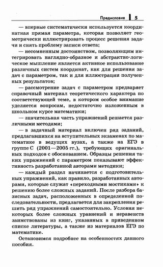 Предисловие 1 5
- впервые систематически используется коорди­
натная прямая параметра, которая позволяет гео­
метрически иллюстрировать процесс решения зада­
чи и снять проблему записи ответа;
- несомненным достоинством, позволяющим ин­
тегрировать наглядно-образное и абстрактно-логи­
ческое мышление является активное использование
различных систем координат, как для решения за­
дач с параметром, так и для иллюстрации получен­
ных результатов;
- рассмотрение задач с параметром предваряет
справочный материал теоретического характера по
соответствующей теме, в котором особое внимание
уделяется вопросам, недостаточно изложенным в
школьном курсе математики;
-значительная часть упражнений решается раз­
личными методами;
- в задачный материал включен ряд заданий,
Предлагавшихея на вступительных экзаменах по ма­
тематике в ведущих вузах, а также на ЕГЭ в
группе С (2001-2005 гг.), требующих оригиналь­
ных подходов с обоснованием. Образцы решения та­
ких упражнений с параметром показывают эффек­
тивность разработанной авторами методики;
- каждый раздел начинается с подготовитель­
ных упражнений, как правило, разработанных авто­
рами, которые служат «переходными мостиками» к
решению более сложнЫх заданий. После разбора ба­
зисных задач, расположенных в определенной по­
следовательности, предлагается для закрепления ре­
шить ряд упражнений самостоятельно. Условия не­
которых более сложных уравнений и неравенств
заимствованы из книг, указанных в приведеином
списке литературы, а также из материалов ЕГЭ по
математике.
Остановимся подробнее на особенностях данного
пособия.
 