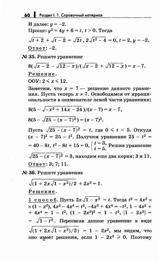 60 1 Раздел 1. 1. Справочный материал
И далее: у= -2.
Проще: у2
+ 4у + 6 = t, t >О. Тогда
Jt+-2 + ~ = J2t' 2 Jt2 - 4 =о, t = 2, у= -2.
Ответ: -2.
М 35. Решите уравнение
8(Jx-2 -J12-x)j(Jx-2 +J12-x)=x-1.
Решение.
ООУ: 2 <х <12.
Заметим, что х = 7 - решение данного уравне­
ния. Пусть теперь х-:;:. 7. Освободимся от ирраци­
ональности в знаменателе левой части уравнения:
8(5- J-x2 + 14х- 24 )/(х- 7) = х- 7,
8(5- J25- (х- 7)2 ) = (х- 7)2.
Пусть J25 - (х- 7)2 = t, где О < t < 5. Откуда
(х - 7)2 = 25 - t2 • Получим уравнение 25 - t2 =
= 40- 8t, t2
- 8t + 15 =О, [::::Решив уравнение
J25- (х- 7)2 = 3, находим еще два корня: 3 и 11.
Ответ: 3; 7; 11.
М 36. Решите уравнение
J(l + 2xJ1- x2)j2 + 2х2 = 1.
Решение.
1 сп о с о б. Пусть 2х J1 - х2 = t. Тогда t2 = 4х2 х
х (1- х2
), 4х2 - 4х4
= t2, -4х2
+ 4х4
= -t2, 1 - 4х2
+
+ 4х4 = 1- t2 , (1_- 2х2)2 = 1- t2 , 11- 2х2
1 =
= ~. Переписав данное уравнение в виде
J(1 + 2xJ1- x 2)j2) = 1 - 2х2, мы видим, что
оно имеет решения, если 1 - 2х2
> О. Поэтому....
 