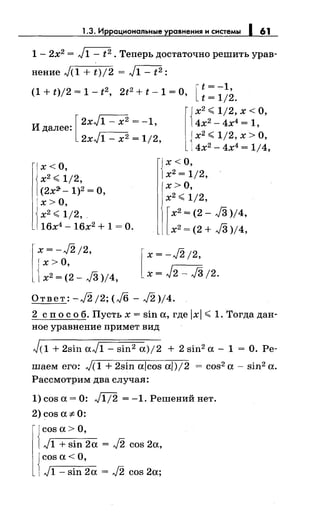 1.3. Иррациональные уравнения н снетемы 1 61
1 - 2х2 = ~ • Теперь достаточно решить урав­
нение ,}(1 + t)/2 = ~:
(1+t)/2=1-t2 2t2 +t-1=0 [t=-1,
' , t = 1/2.
Идалее: '
[
2xJ1 - х2 = -1
2xJ1 - х2 = 1/2,
l
Jх2 <1/2, х <О,
14х2 - 4х4 = 1,
J х2
< 1/2, х >О,
14х2 - 4х4 = 1/4,
х<О,
х2
<1/2,
(2х2-- 1)2 =О,
х>О,
{
х< О,
х2
= 1/2,
х>О,
х2
<1/2,.
16х4
- 16х2
+ 1 =О.
x=-J2/2,
r х>О,
1х2 = (2- J3 )/4,
х2
<1/2,
[
х2 = (2- J3 )/4,
х2
= (2 + J3 )/4,
[
х = -J2 /2,
х= J2- J3;2.
Ответ: -J2 j2; (,}6 - J2 )/4.
2 сп о с о б. Пусть х = sin а, где lxl < 1. Тогда дан­
ное уравнение примет вид
J(1 + 2sin aJ1- sin2 а)/2 + 2 sin2 а- 1 = О. Ре­
шаем его: J(l + 2sin aicos а/)/2 = cos2 а- sin2 а.
Рассмотрим два случая:
1) cos а= 0: Щ2 = -1. Решений нет.
2)cos а# 0:
{
cos а> О,
,.)1 + sin 2а = J2 cos 2а,
{
cos а< О,
,.)1 - sin 2а = J2 cos 2а;
 