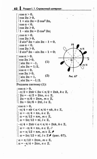 62 1 Раздел 1. 1. Справочный материал :
{
cos а> О,
cos 2а ~О,
1 + sin 2а = 2 cos2 2а,
j
cos а< О,
cos 2а ~О,
1 - sin 2а = 2 cos2 2а;
1
cos а> О,
cos 2а ~О,
2 sin2 2а + sin 2а- 1 =О,
j
cos а< О,·
cos 2а ~О,
2 sin2 2а- sin 2а- 1 = О;
cos а> О,
cos 2а ~О,
[
sin 2а = -1,
sin 2а = 1/2,
cos а< О,
cos 2а ~О,
[
sin 2а = 1,
siri 2а = -1/2.
(1)
(2)
Решаем систему (1):
cos а> О,
-зt/2 + 2nh ~ 2а ~ зt/2 + 2nh, h Е Z,
[
2а = -зt/2 + 2зtn, n Е Z,
2а = зt/6 + 21tт, т Е Z;
2а = 5зr/6 + 2nl, l Е Z,
cos а> О,
-зt/4 + nh ~а~ зt/4 + nh, h Е Z,
[
а= -зt/4 + nn, n Е Z,
а= зt/12 + пт, т Е Z,
а= 5зt/12 + nl, l Е Z,
-зt/4 + 2nh ~а~ зt/4 +21th, h Е Z,
[
а= -зt/4 + nn, n Е Z, {) .
а= зt/12 + пт, т-Е Z,'
а= 5зt/12 + 1tl, l Е Z' (рис. 67),
[
а= зt/12 + 2пт, т Е Z,
а= -зt/4 + 2nn, n Е Z....
х
Рис. 67
 